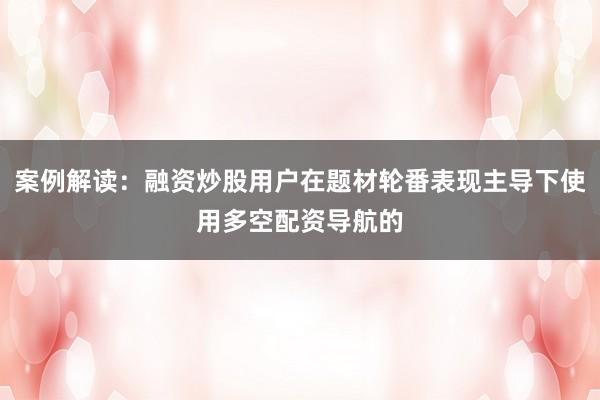 案例解读：融资炒股用户在题材轮番表现主导下使用多空配资导航的