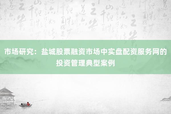 市场研究：盐城股票融资市场中实盘配资服务网的投资管理典型案例