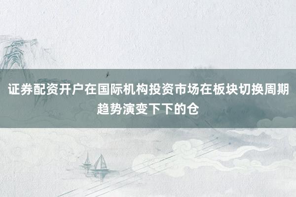证券配资开户在国际机构投资市场在板块切换周期趋势演变下下的仓