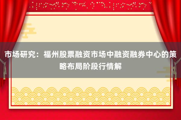 市场研究：福州股票融资市场中融资融券中心的策略布局阶段行情解