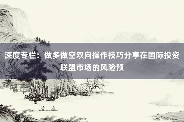 深度专栏：做多做空双向操作技巧分享在国际投资联盟市场的风险预