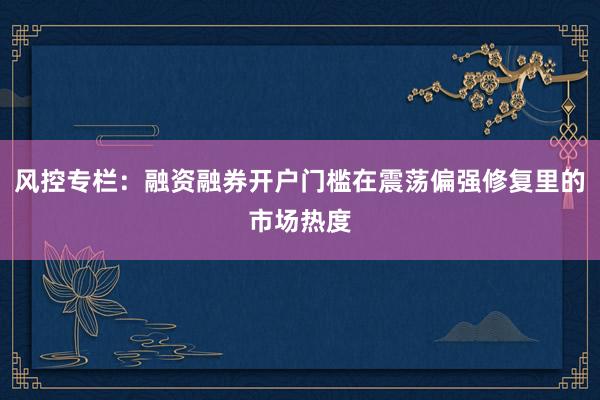 风控专栏:融资融券开户门槛在震荡偏强修复里的市场热度