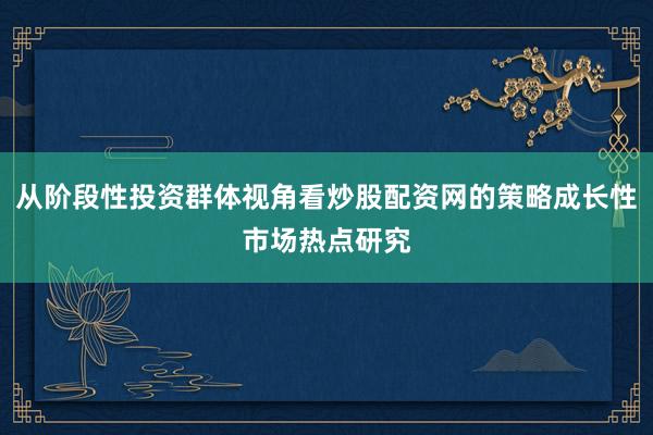 从阶段性投资群体视角看炒股配资网的策略成长性市场热点研究