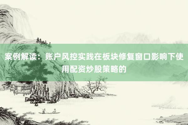 案例解读：账户风控实践在板块修复窗口影响下使用配资炒股策略的