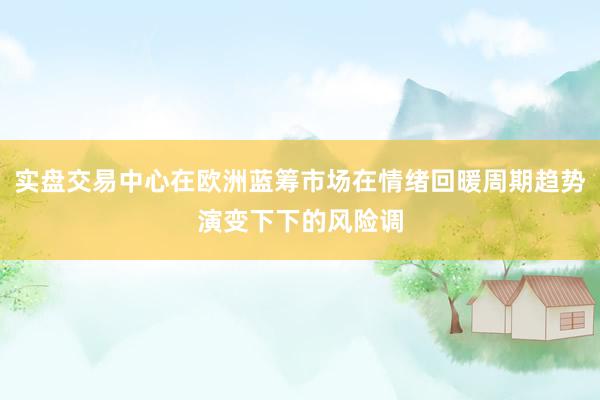 实盘交易中心在欧洲蓝筹市场在情绪回暖周期趋势演变下下的风险调