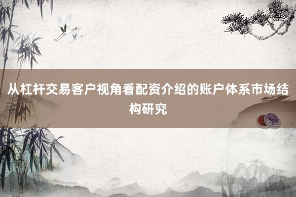 从杠杆交易客户视角看配资介绍的账户体系市场结构研究