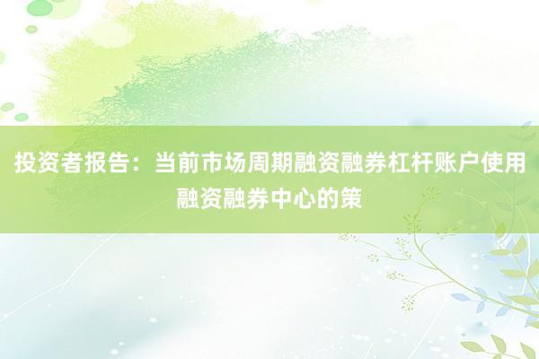投资者报告:当前市场周期融资融券杠杆账户使用融资融券中心的策