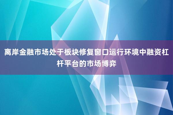 离岸金融市场处于板块修复窗口运行环境中融资杠杆平台的市场博弈