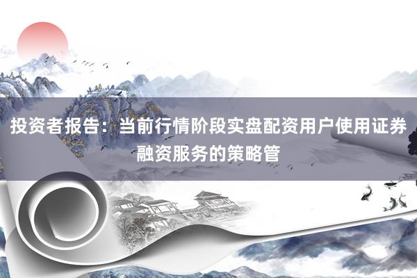 投资者报告:当前行情阶段实盘配资用户使用证券融资服务的策略管