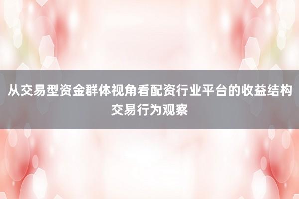 从交易型资金群体视角看配资行业平台的收益结构交易行为观察