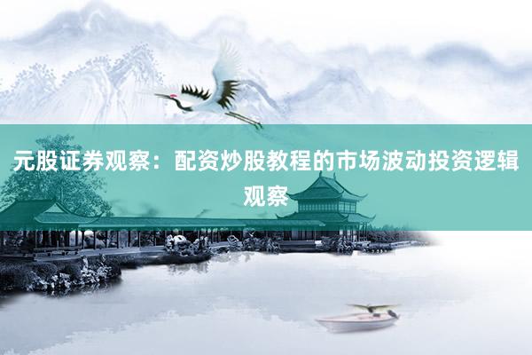 元股证券观察：配资炒股教程的市场波动投资逻辑观察