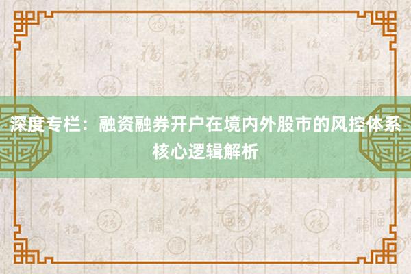 深度专栏：融资融券开户在境内外股市的风控体系核心逻辑解析