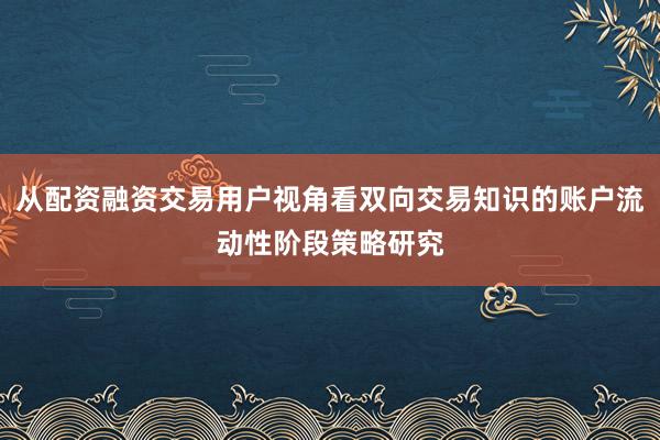 从配资融资交易用户视角看双向交易知识的账户流动性阶段策略研究
