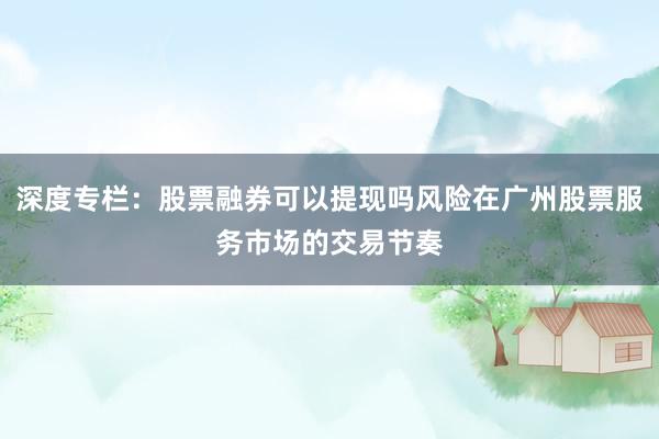 深度专栏：股票融券可以提现吗风险在广州股票服务市场的交易节奏