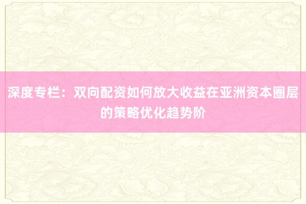 深度专栏：双向配资如何放大收益在亚洲资本圈层的策略优化趋势阶