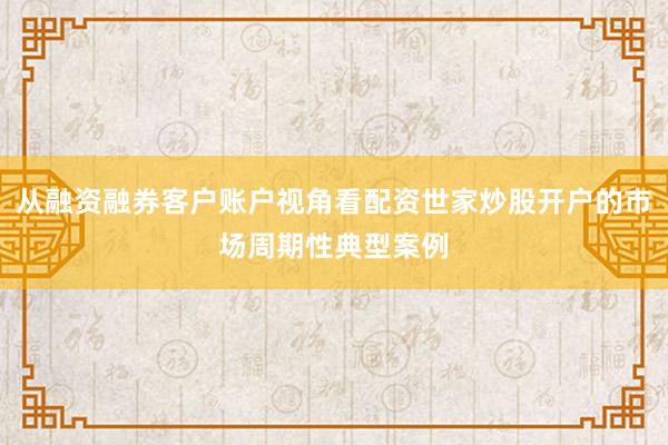 从融资融券客户账户视角看配资世家炒股开户的市场周期性典型案例