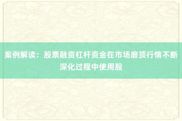 案例解读：股票融资杠杆资金在市场磨顶行情不断深化过程中使用股