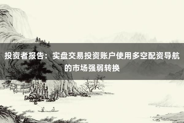 投资者报告:实盘交易投资账户使用多空配资导航的市场强弱转换