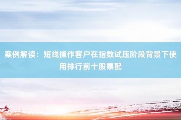案例解读：短线操作客户在指数试压阶段背景下使用排行前十股票配