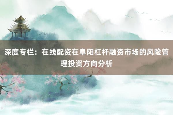 深度专栏：在线配资在阜阳杠杆融资市场的风险管理投资方向分析