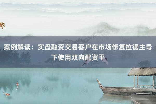 案例解读:实盘融资交易客户在市场修复拉锯主导下使用双向配资平