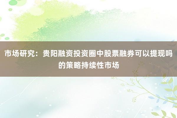市场研究：贵阳融资投资圈中股票融券可以提现吗的策略持续性市场