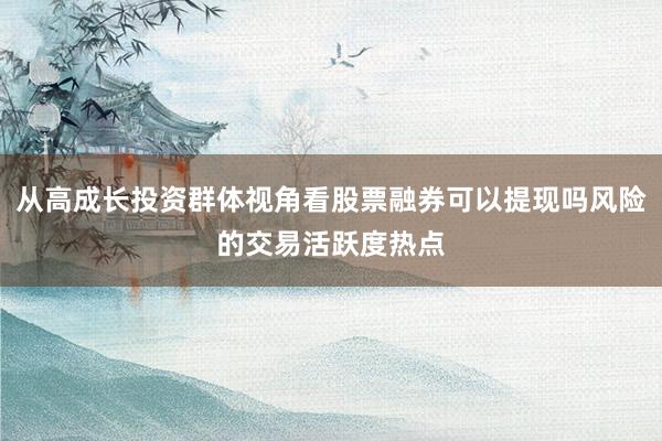 从高成长投资群体视角看股票融券可以提现吗风险的交易活跃度热点