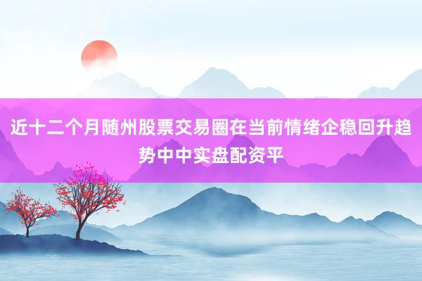 近十二个月随州股票交易圈在当前情绪企稳回升趋势中中实盘配资平