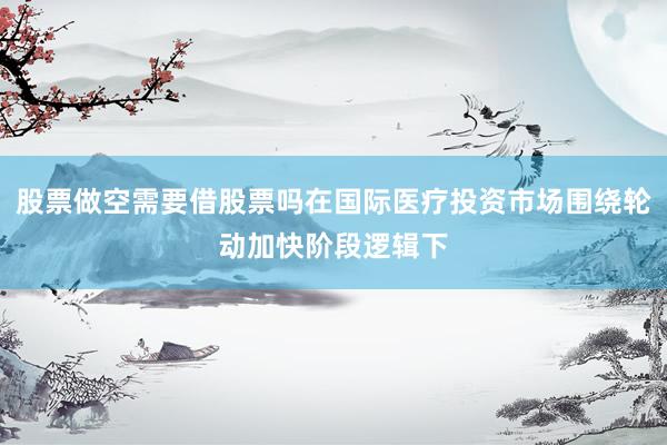 股票做空需要借股票吗在国际医疗投资市场围绕轮动加快阶段逻辑下