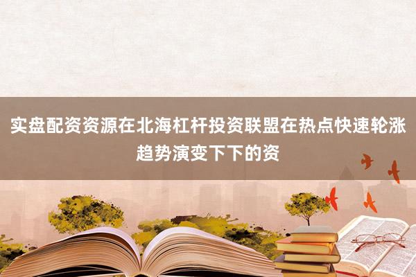 实盘配资资源在北海杠杆投资联盟在热点快速轮涨趋势演变下下的资
