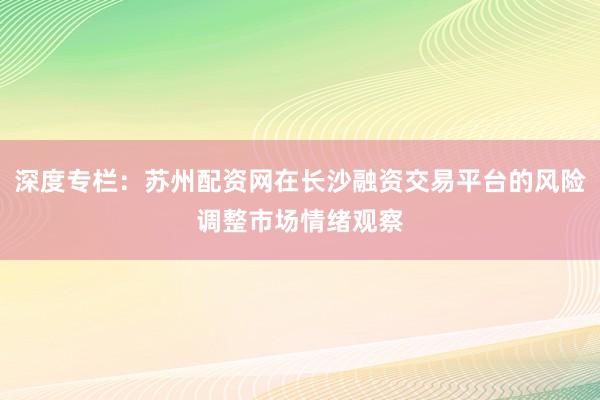 深度专栏：苏州配资网在长沙融资交易平台的风险调整市场情绪观察
