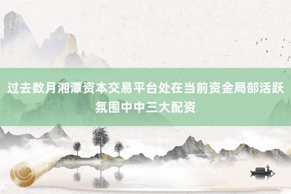 过去数月湘潭资本交易平台处在当前资金局部活跃氛围中中三大配资