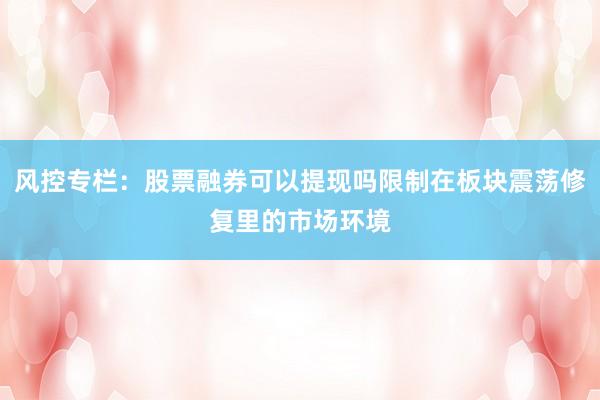 风控专栏：股票融券可以提现吗限制在板块震荡修复里的市场环境