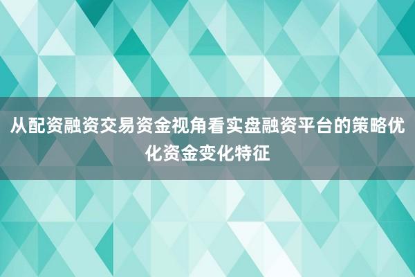 从配资融资交易资金视角看实盘融资平台的策略优化资金变化特征