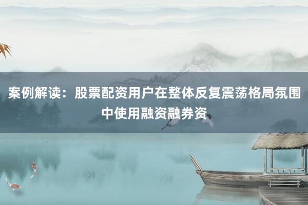 案例解读：股票配资用户在整体反复震荡格局氛围中使用融资融券资