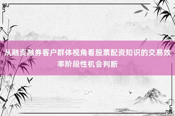 从融资融券客户群体视角看股票配资知识的交易效率阶段性机会判断