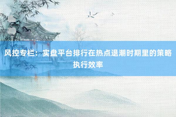 风控专栏：实盘平台排行在热点退潮时期里的策略执行效率
