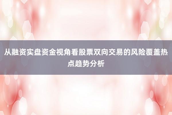 从融资实盘资金视角看股票双向交易的风险覆盖热点趋势分析