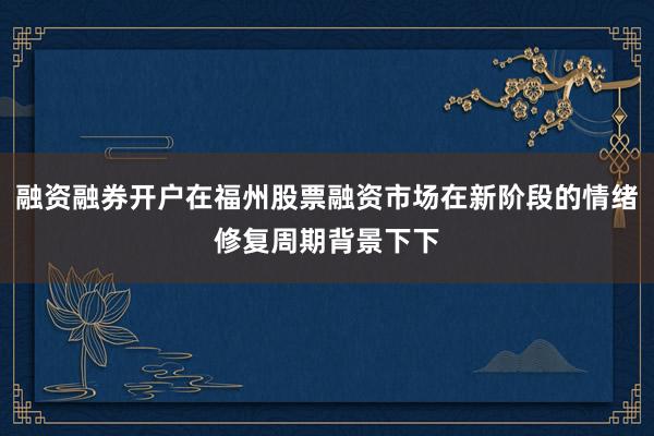 融资融券开户在福州股票融资市场在新阶段的情绪修复周期背景下下