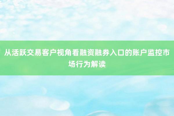从活跃交易客户视角看融资融券入口的账户监控市场行为解读