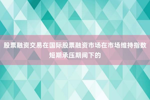 股票融资交易在国际股票融资市场在市场维持指数短期承压期间下的