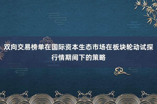 双向交易榜单在国际资本生态市场在板块轮动试探行情期间下的策略