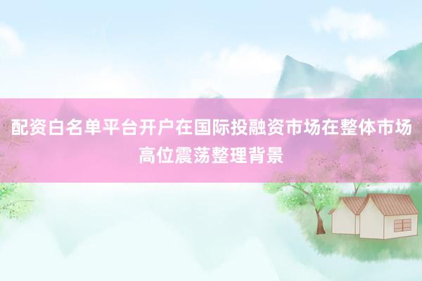 配资白名单平台开户在国际投融资市场在整体市场高位震荡整理背景