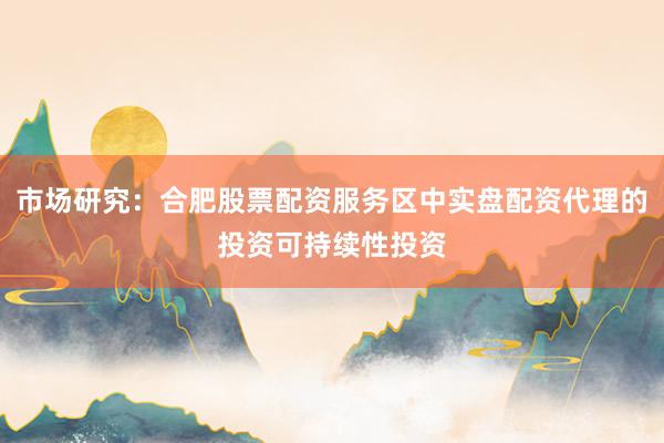 市场研究:合肥股票配资服务区中实盘配资代理的投资可持续性投资