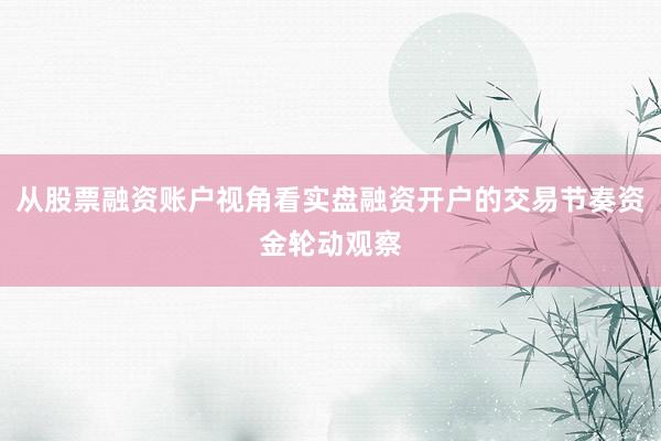 从股票融资账户视角看实盘融资开户的交易节奏资金轮动观察