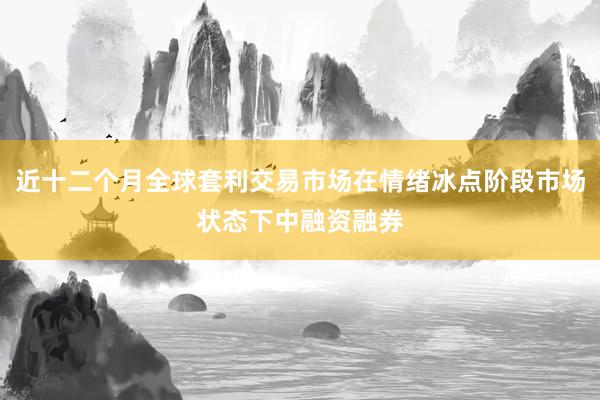 近十二个月全球套利交易市场在情绪冰点阶段市场状态下中融资融券