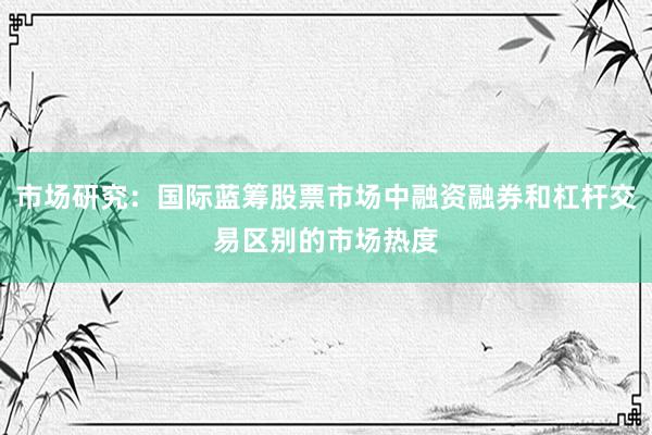 市场研究:国际蓝筹股票市场中融资融券和杠杆交易区别的市场热度