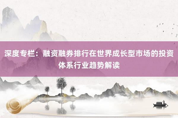 深度专栏：融资融券排行在世界成长型市场的投资体系行业趋势解读