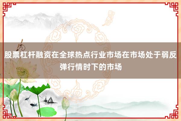 股票杠杆融资在全球热点行业市场在市场处于弱反弹行情时下的市场