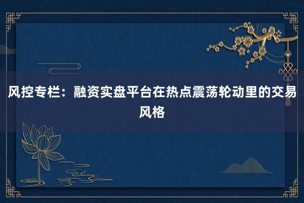 风控专栏:融资实盘平台在热点震荡轮动里的交易风格